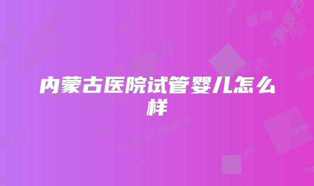 内蒙古医院试管婴儿怎么样