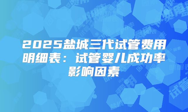 2025盐城三代试管费用明细表:试管婴儿成功率影响因素