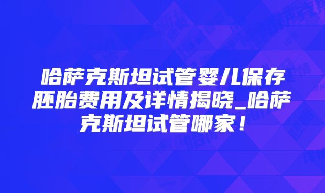 哈萨克斯坦试管婴儿保存胚胎费用及详情揭晓_哈萨克斯坦试管哪家!