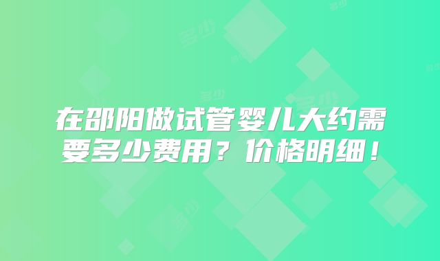 在邵阳做试管婴儿大约需要多少费用?价格明细!