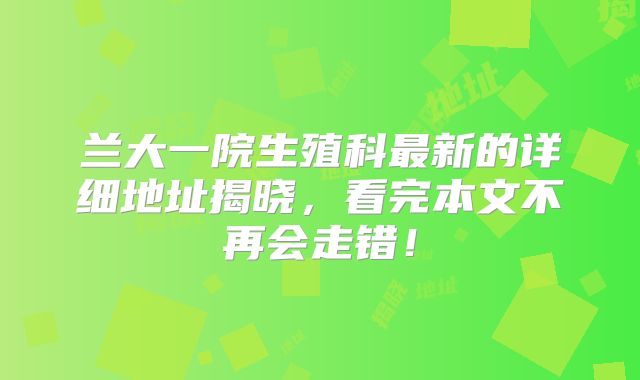 兰大一院生殖科最新的详细地址揭晓，看完本文不再会走错！