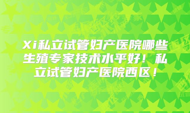 Xi私立试管妇产医院哪些生殖专家技术水平好！私立试管妇产医院西区！