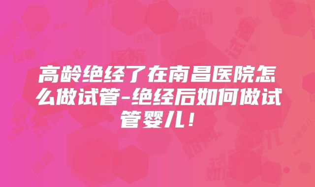 高龄绝经了在南昌医院怎么做试管-绝经后如何做试管婴儿！