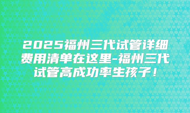 2025福州三代试管详细费用清单在这里-福州三代试管高成功率生孩子！