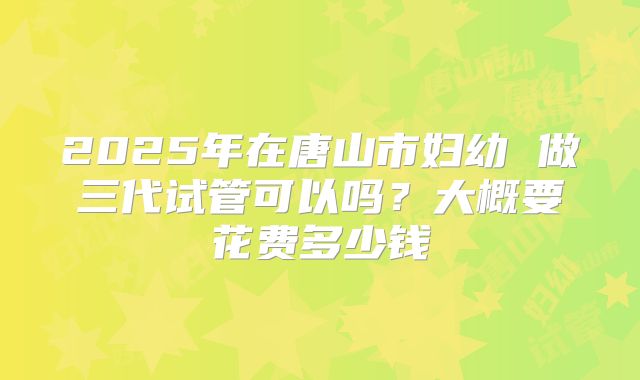 2025年在唐山市妇幼 做三代试管可以吗？大概要花费多少钱
