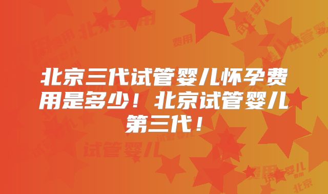 北京三代试管婴儿怀孕费用是多少！北京试管婴儿第三代！