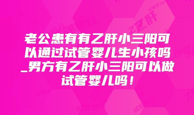 老公患有有乙肝小三阳可以通过试管婴儿生小孩吗_男方有乙肝小三阳可以做试管婴儿吗！