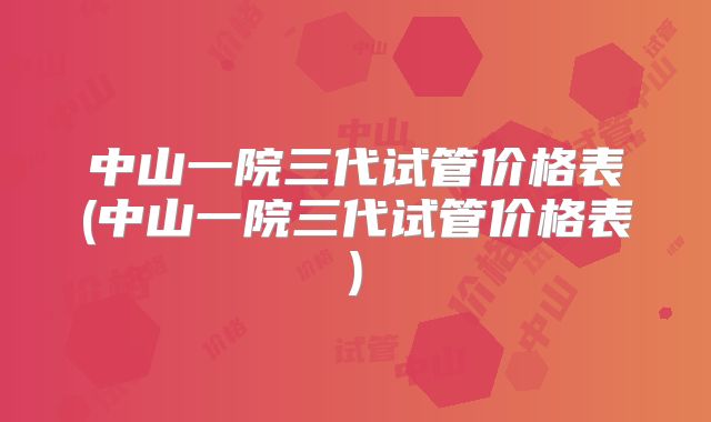中山一院三代试管价格表(中山一院三代试管价格表)