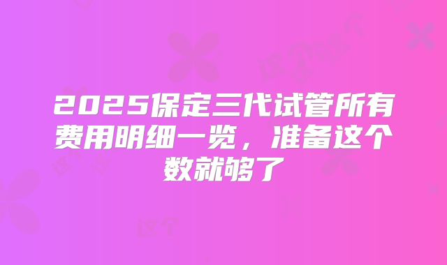 2025保定三代试管所有费用明细一览，准备这个数就够了