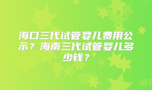 海口三代试管婴儿费用公示？海南三代试管婴儿多少钱？