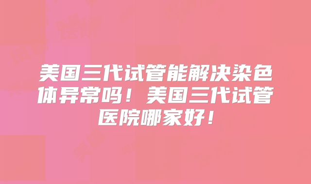 美国三代试管能解决染色体异常吗！美国三代试管医院哪家好！