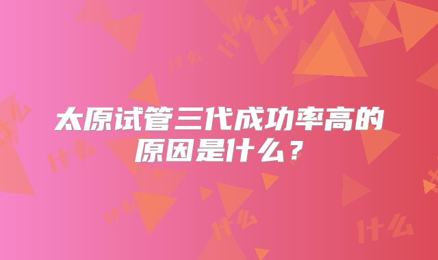 太原试管三代成功率高的原因是什么？