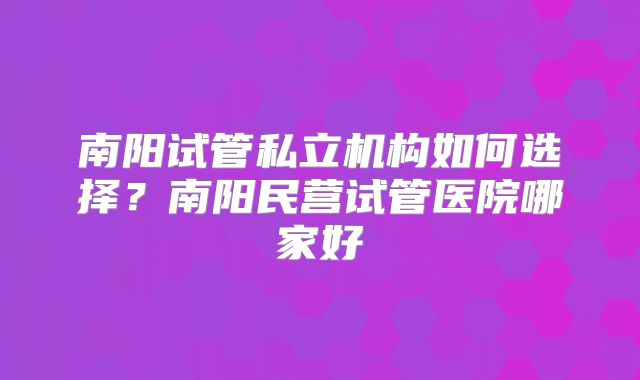 南阳试管私立机构如何选择？南阳民营试管医院哪家好