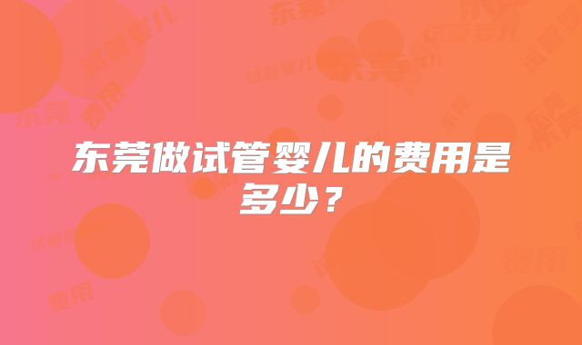 东莞做试管婴儿的费用是多少？