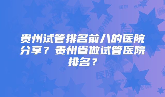 贵州试管排名前八的医院分享？贵州省做试管医院排名？