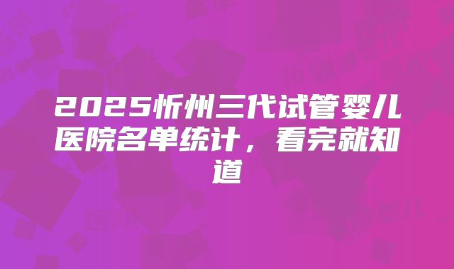 2025忻州三代试管婴儿医院名单统计，看完就知道