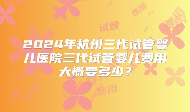 2024年杭州三代试管婴儿医院三代试管婴儿费用大概要多少？