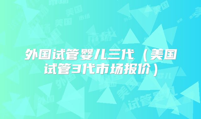 外国试管婴儿三代（美国试管3代市场报价）