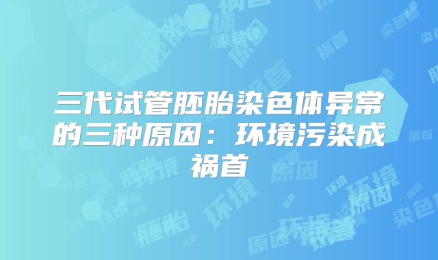 三代试管胚胎染色体异常的三种原因:环境污染成祸首