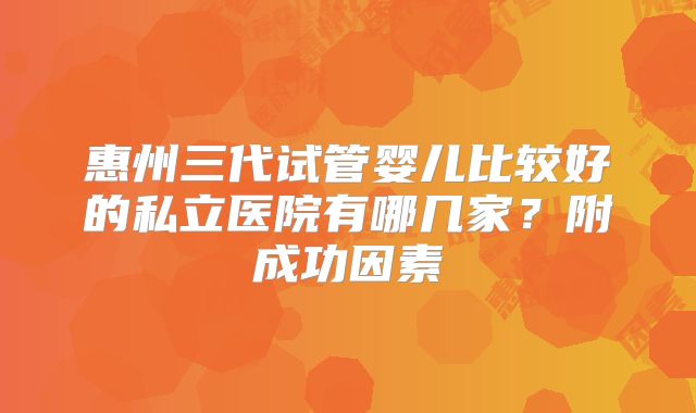 惠州三代试管婴儿比较好的私立医院有哪几家?附成功因素