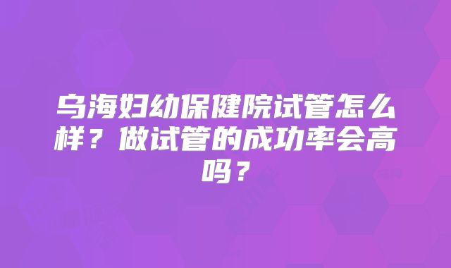 乌海妇幼保健院试管怎么样?做试管的成功率会高吗?