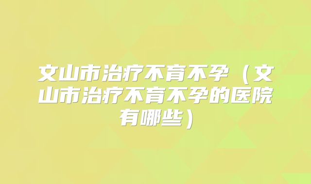 文山市治疗不育不孕（文山市治疗不育不孕的医院有哪些）