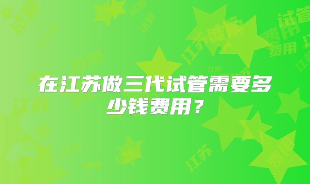 在江苏做三代试管需要多少钱费用？
