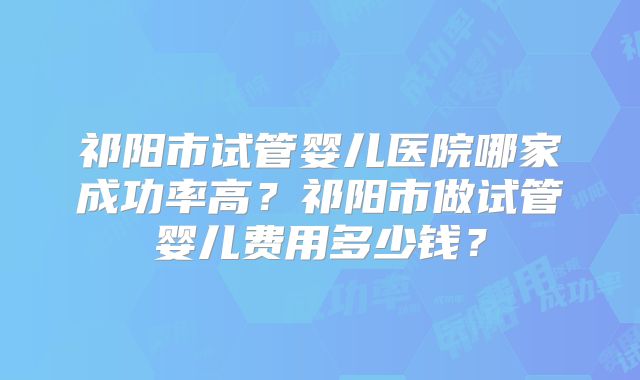 祁阳市试管婴儿医院哪家成功率高?祁阳市做试管婴儿费用多少钱?
