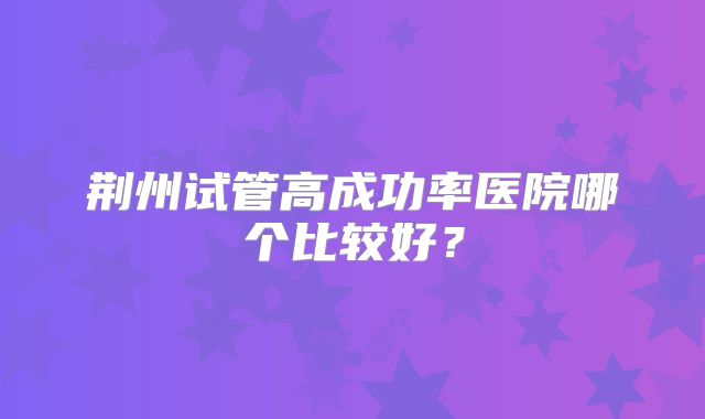 荆州试管高成功率医院哪个比较好?