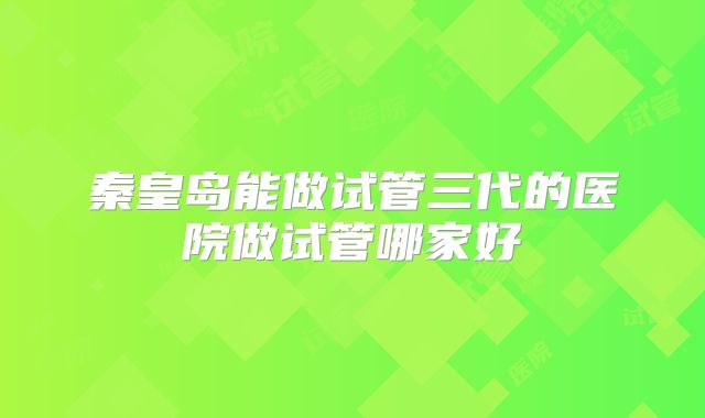 秦皇岛能做试管三代的医院做试管哪家好