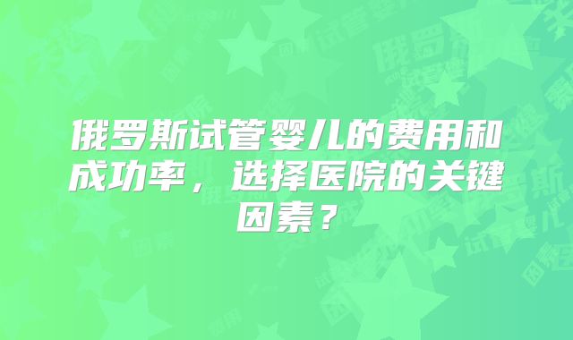俄罗斯试管婴儿的费用和成功率，选择医院的关键因素？