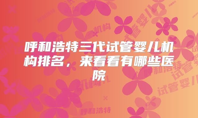 呼和浩特三代试管婴儿机构排名,来看看有哪些医院