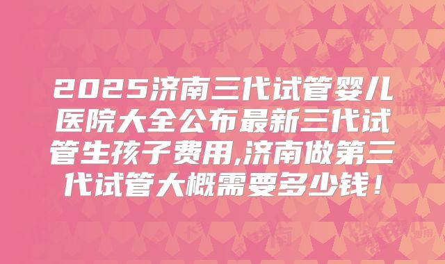 2025济南三代试管婴儿医院大全公布最新三代试管生孩子费用,济南做第三代试管大概需要多少钱！