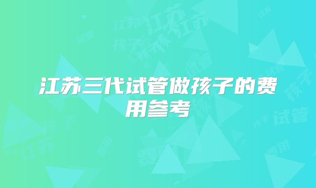 江苏三代试管做孩子的费用参考