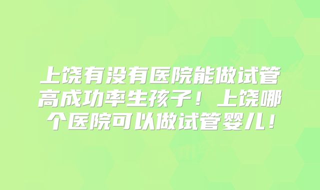 上饶有没有医院能做试管高成功率生孩子！上饶哪个医院可以做试管婴儿！