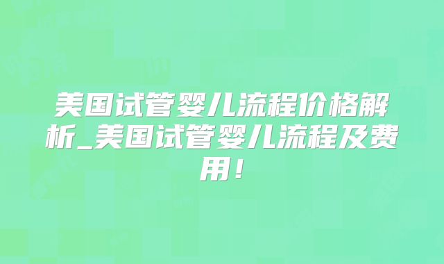 美国试管婴儿流程价格解析_美国试管婴儿流程及费用！