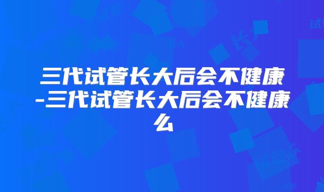 三代试管长大后会不健康-三代试管长大后会不健康么