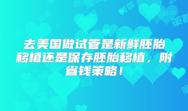 去美国做试管是新鲜胚胎移植还是保存胚胎移植,附省钱策略!