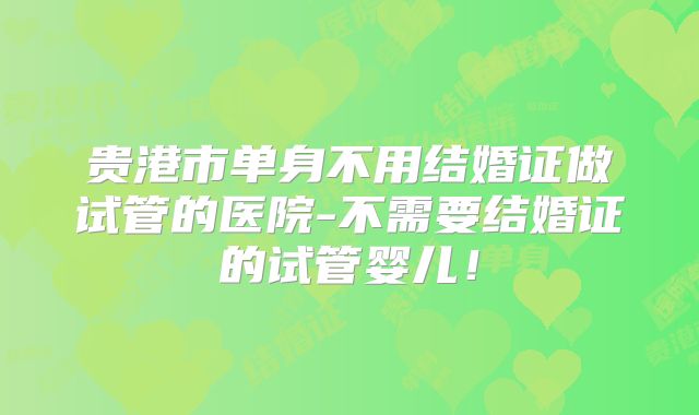 贵港市单身不用结婚证做试管的医院-不需要结婚证的试管婴儿！