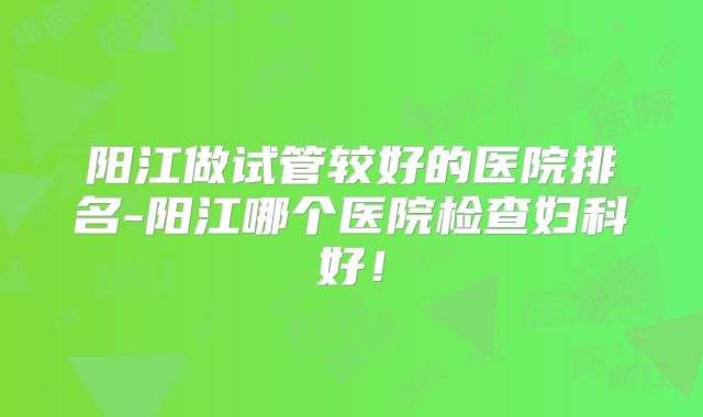 阳江做试管较好的医院排名-阳江哪个医院检查妇科好！