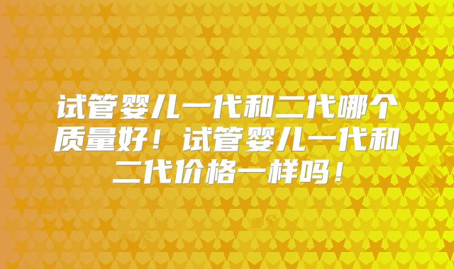 试管婴儿一代和二代哪个质量好！试管婴儿一代和二代价格一样吗！