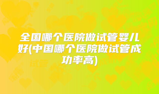 全国哪个医院做试管婴儿好(中国哪个医院做试管成功率高)