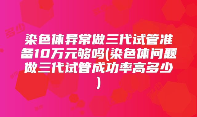 染色体异常做三代试管准备10万元够吗(染色体问题做三代试管成功率高多少)