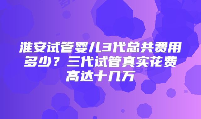 淮安试管婴儿3代总共费用多少?三代试管真实花费高达十几万