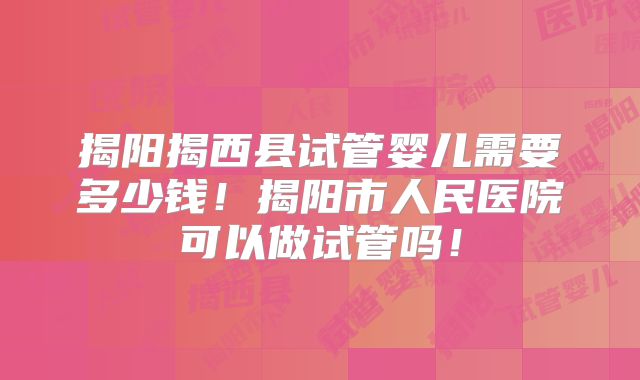 揭阳揭西县试管婴儿需要多少钱！揭阳市人民医院可以做试管吗！