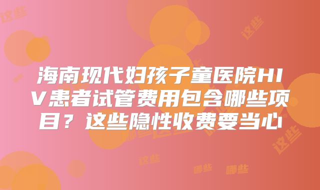 海南现代妇孩子童医院HIV患者试管费用包含哪些项目？这些隐性收费要当心