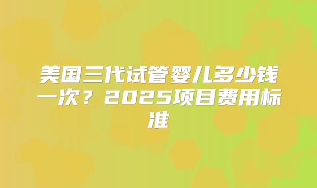 美国三代试管婴儿多少钱一次？2025项目费用标准