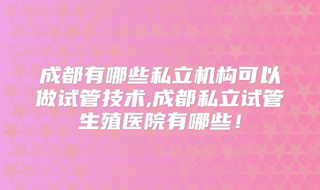 成都有哪些私立机构可以做试管技术,成都私立试管生殖医院有哪些!