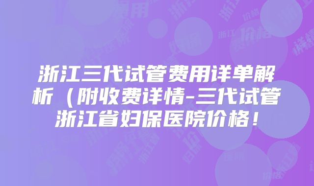 浙江三代试管费用详单解析(附收费详情-三代试管浙江省妇保医院价格!