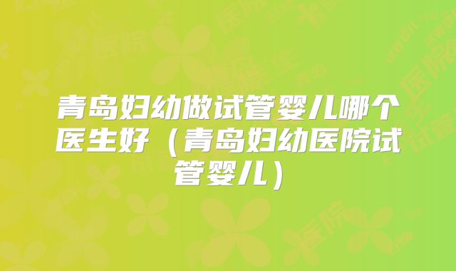 青岛妇幼做试管婴儿哪个医生好（青岛妇幼医院试管婴儿）
